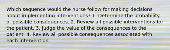 Which sequence would the nurse follow for making decisions about implementing interventions? 1. Determine the probability of possible consequences. 2. Review all possible interventions for the patient. 3. Judge the value of the consequences to the patient. 4. Review all possible consequences associated with each intervention.