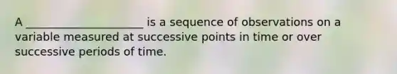 A _____________________ is a sequence of observations on a variable measured at successive points in time or over successive periods of time.