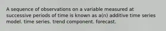 A sequence of observations on a variable measured at successive periods of time is known as a(n) additive time series model. time series. trend component. forecast.