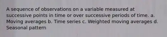 A sequence of observations on a variable measured at successive points in time or over successive periods of time. a. Moving averages b. Time series c. Weighted moving averages d. Seasonal pattern