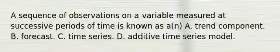 A sequence of observations on a variable measured at successive periods of time is known as a(n) A. trend component. B. forecast. C. time series. D. additive time series model.