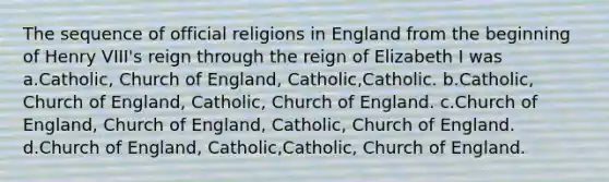 The sequence of official religions in England from the beginning of Henry VIII's reign through the reign of Elizabeth I was a.Catholic, Church of England, Catholic,Catholic. b.Catholic, Church of England, Catholic, Church of England. c.Church of England, Church of England, Catholic, Church of England. d.Church of England, Catholic,Catholic, Church of England.