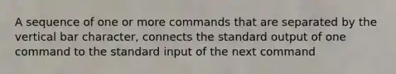 A sequence of one or more commands that are separated by the vertical bar character, connects the standard output of one command to the standard input of the next command