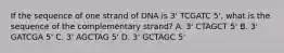 If the sequence of one strand of DNA is 3' TCGATC 5', what is the sequence of the complementary strand? A. 3' CTAGCT 5' B. 3' GATCGA 5' C. 3' AGCTAG 5' D. 3' GCTAGC 5'