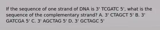 If the sequence of one strand of DNA is 3' TCGATC 5', what is the sequence of the complementary strand? A. 3' CTAGCT 5' B. 3' GATCGA 5' C. 3' AGCTAG 5' D. 3' GCTAGC 5'