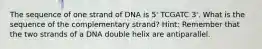 The sequence of one strand of DNA is 5' TCGATC 3'. What is the sequence of the complementary strand? Hint: Remember that the two strands of a DNA double helix are antiparallel.