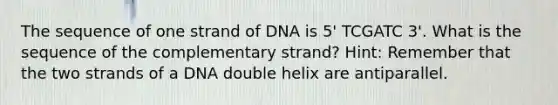 The sequence of one strand of DNA is 5' TCGATC 3'. What is the sequence of the complementary strand? Hint: Remember that the two strands of a DNA double helix are antiparallel.