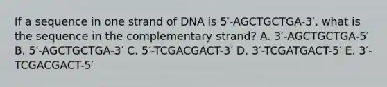 If a sequence in one strand of DNA is 5′-AGCTGCTGA-3′, what is the sequence in the complementary strand? A. 3′-AGCTGCTGA-5′ B. 5′-AGCTGCTGA-3′ C. 5′-TCGACGACT-3′ D. 3′-TCGATGACT-5′ E. 3′-TCGACGACT-5′