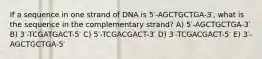 If a sequence in one strand of DNA is 5′-AGCTGCTGA-3′, what is the sequence in the complementary strand? A) 5′-AGCTGCTGA-3′ B) 3′-TCGATGACT-5′ C) 5′-TCGACGACT-3′ D) 3′-TCGACGACT-5′ E) 3′-AGCTGCTGA-5′