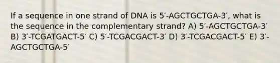 If a sequence in one strand of DNA is 5′-AGCTGCTGA-3′, what is the sequence in the complementary strand? A) 5′-AGCTGCTGA-3′ B) 3′-TCGATGACT-5′ C) 5′-TCGACGACT-3′ D) 3′-TCGACGACT-5′ E) 3′-AGCTGCTGA-5′