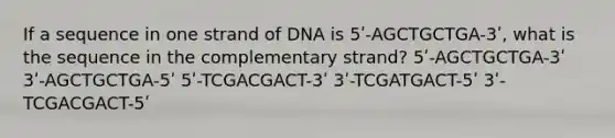 If a sequence in one strand of DNA is 5ʹ-AGCTGCTGA-3ʹ, what is the sequence in the complementary strand? 5ʹ-AGCTGCTGA-3ʹ 3ʹ-AGCTGCTGA-5ʹ 5ʹ-TCGACGACT-3ʹ 3ʹ-TCGATGACT-5ʹ 3ʹ-TCGACGACT-5ʹ