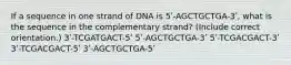 If a sequence in one strand of DNA is 5ʹ-AGCTGCTGA-3ʹ, what is the sequence in the complementary strand? (Include correct orientation.) 3ʹ-TCGATGACT-5ʹ 5ʹ-AGCTGCTGA-3ʹ 5ʹ-TCGACGACT-3ʹ 3ʹ-TCGACGACT-5ʹ 3ʹ-AGCTGCTGA-5ʹ