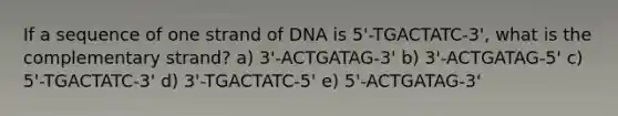 If a sequence of one strand of DNA is 5'-TGACTATC-3', what is the complementary strand? a) 3'-ACTGATAG-3' b) 3'-ACTGATAG-5' c) 5'-TGACTATC-3' d) 3'-TGACTATC-5' e) 5'-ACTGATAG-3'