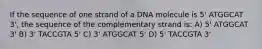 If the sequence of one strand of a DNA molecule is 5' ATGGCAT 3', the sequence of the complementary strand is: A) 5' ATGGCAT 3' B) 3' TACCGTA 5' C) 3' ATGGCAT 5' D) 5' TACCGTA 3'