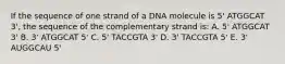 If the sequence of one strand of a DNA molecule is 5' ATGGCAT 3', the sequence of the complementary strand is: A. 5' ATGGCAT 3' B. 3' ATGGCAT 5' C. 5' TACCGTA 3' D. 3' TACCGTA 5' E. 3' AUGGCAU 5'