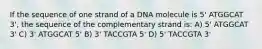 If the sequence of one strand of a DNA molecule is 5' ATGGCAT 3', the sequence of the complementary strand is: A) 5' ATGGCAT 3' C) 3' ATGGCAT 5' B) 3' TACCGTA 5' D) 5' TACCGTA 3'