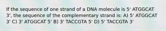 If the sequence of one strand of a DNA molecule is 5' ATGGCAT 3', the sequence of the complementary strand is: A) 5' ATGGCAT 3' C) 3' ATGGCAT 5' B) 3' TACCGTA 5' D) 5' TACCGTA 3'