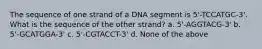 The sequence of one strand of a DNA segment is 5'-TCCATGC-3'. What is the sequence of the other strand? a. 5'-AGGTACG-3' b. 5'-GCATGGA-3' c. 5'-CGTACCT-3' d. None of the above