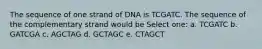 The sequence of one strand of DNA is TCGATC. The sequence of the complementary strand would be Select one: a. TCGATC b. GATCGA c. AGCTAG d. GCTAGC e. CTAGCT