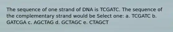 The sequence of one strand of DNA is TCGATC. The sequence of the complementary strand would be Select one: a. TCGATC b. GATCGA c. AGCTAG d. GCTAGC e. CTAGCT