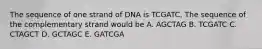 The sequence of one strand of DNA is TCGATC. The sequence of the complementary strand would be A. AGCTAG B. TCGATC C. CTAGCT D. GCTAGC E. GATCGA