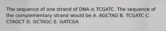 The sequence of one strand of DNA is TCGATC. The sequence of the complementary strand would be A. AGCTAG B. TCGATC C. CTAGCT D. GCTAGC E. GATCGA