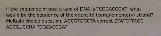 If the sequence of one strand of DNA is TCGCACCGAT, what would be the sequence of the opposite (complementary) strand? Multiple choice question. AGCGTGGCTA correct CTATGTTAGC AGCGUCCUA TCGCACCGAT