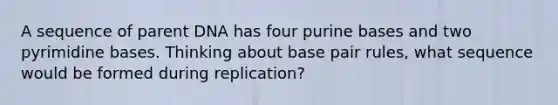 A sequence of parent DNA has four purine bases and two pyrimidine bases. Thinking about base pair rules, what sequence would be formed during replication?