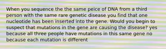 When you sequence the the same peice of DNA from a third person with the same rare genetic disease you find that one nucleotide has been inserted into the gene. Would you begin to suspect that mutations in the gene are causing the disease? yes because all three people have mutations in this same gene no because each mutation is different