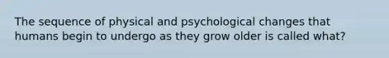 The sequence of physical and psychological changes that humans begin to undergo as they grow older is called what?