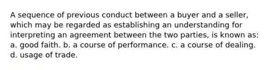 A sequence of previous conduct between a buyer and a seller, which may be regarded as establishing an understanding for interpreting an agreement between the two parties, is known as: a. good faith. b. a course of performance. c. a course of dealing. d. usage of trade.