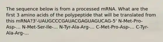 The sequence below is from a processed mRNA. What are the first 3 amino acids of the polypeptide that will be translated from this mRNA?3'-UAUGCCCGAUACGAGUAGUCAG-5' N-Met-Pro-Asp-... N-Met-Ser-Ile-... N-Tyr-Ala-Arg-... C-Met-Pro-Asp-... C-Tyr-Ala-Arg-...