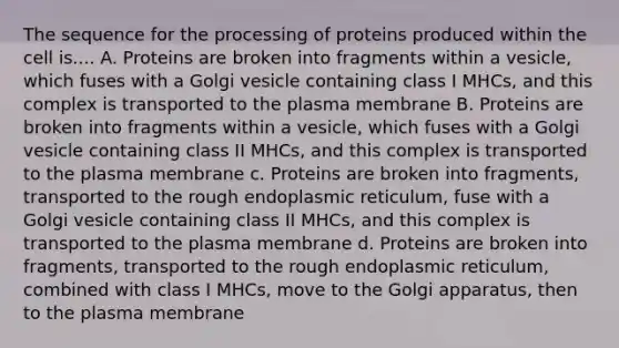 The sequence for the processing of proteins produced within the cell is.... A. Proteins are broken into fragments within a vesicle, which fuses with a Golgi vesicle containing class I MHCs, and this complex is transported to the plasma membrane B. Proteins are broken into fragments within a vesicle, which fuses with a Golgi vesicle containing class II MHCs, and this complex is transported to the plasma membrane c. Proteins are broken into fragments, transported to the rough endoplasmic reticulum, fuse with a Golgi vesicle containing class II MHCs, and this complex is transported to the plasma membrane d. Proteins are broken into fragments, transported to the rough endoplasmic reticulum, combined with class I MHCs, move to the Golgi apparatus, then to the plasma membrane