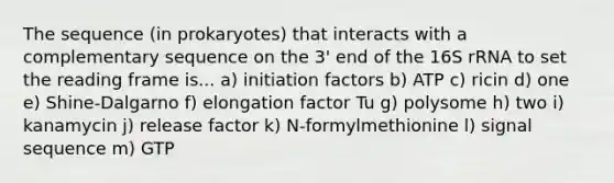 The sequence (in prokaryotes) that interacts with a complementary sequence on the 3' end of the 16S rRNA to set the reading frame is... a) initiation factors b) ATP c) ricin d) one e) Shine-Dalgarno f) elongation factor Tu g) polysome h) two i) kanamycin j) release factor k) N-formylmethionine l) signal sequence m) GTP