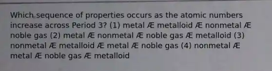 Which sequence of properties occurs as the atomic numbers increase across Period 3? (1) metal Æ metalloid Æ nonmetal Æ noble gas (2) metal Æ nonmetal Æ noble gas Æ metalloid (3) nonmetal Æ metalloid Æ metal Æ noble gas (4) nonmetal Æ metal Æ noble gas Æ metalloid