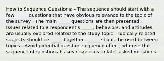 How to Sequence Questions: - The sequence should start with a few _____ questions that have obvious relevance to the topic of the survey - The main _____ questions are then presented - Issues related to a respondent's _____, behaviors, and attitudes are usually explored related to the study topic - Topically related subjects should be _____ together - _____ should be used between topics - Avoid potential question-sequence effect, wherein the sequence of questions biases responses to later asked questions