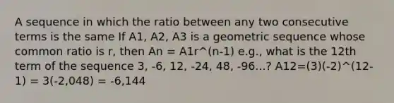 A sequence in which the ratio between any two consecutive terms is the same If A1, A2, A3 is a geometric sequence whose common ratio is r, then An = A1r^(n-1) e.g., what is the 12th term of the sequence 3, -6, 12, -24, 48, -96...? A12=(3)(-2)^(12-1) = 3(-2,048) = -6,144