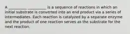 A __________ __________ is a sequence of reactions in which an initial substrate is converted into an end product via a series of intermediates. Each reaction is catalyzed by a separate enzyme and the product of one reaction serves as the substrate for the next reaction.