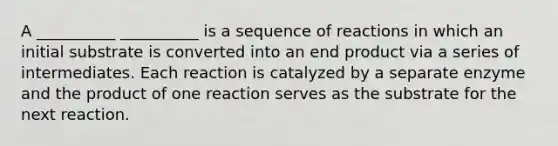 A __________ __________ is a sequence of reactions in which an initial substrate is converted into an end product via a series of intermediates. Each reaction is catalyzed by a separate enzyme and the product of one reaction serves as the substrate for the next reaction.