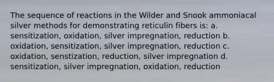 The sequence of reactions in the Wilder and Snook ammoniacal silver methods for demonstrating reticulin fibers is: a. sensitization, oxidation, silver impregnation, reduction b. oxidation, sensitization, silver impregnation, reduction c. oxidation, senstization, reduction, silver impregnation d. sensitization, silver impregnation, oxidation, reduction