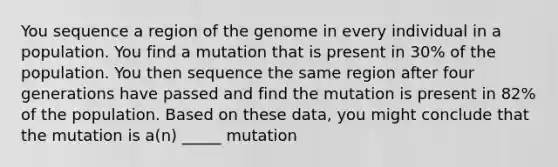 You sequence a region of the genome in every individual in a population. You find a mutation that is present in 30% of the population. You then sequence the same region after four generations have passed and find the mutation is present in 82% of the population. Based on these data, you might conclude that the mutation is a(n) _____ mutation