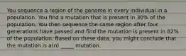 You sequence a region of the genome in every individual in a population. You find a mutation that is present in 30% of the population. You then sequence the same region after four generations have passed and find the mutation is present in 82% of the population. Based on these data, you might conclude that the mutation is a(n) _____ mutation.