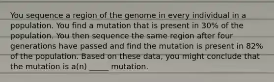 You sequence a region of the genome in every individual in a population. You find a mutation that is present in 30% of the population. You then sequence the same region after four generations have passed and find the mutation is present in 82% of the population. Based on these data, you might conclude that the mutation is a(n) _____ mutation.