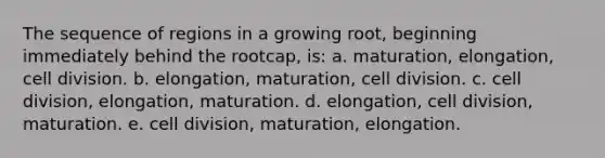 The sequence of regions in a growing root, beginning immediately behind the rootcap, is: a. maturation, elongation, cell division. b. elongation, maturation, cell division. c. cell division, elongation, maturation. d. elongation, cell division, maturation. e. cell division, maturation, elongation.