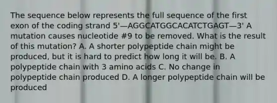 The sequence below represents the full sequence of the first exon of the coding strand 5'—AGGCATGGCACATCTGAGT—3' A mutation causes nucleotide #9 to be removed. What is the result of this mutation? A. A shorter polypeptide chain might be produced, but it is hard to predict how long it will be. B. A polypeptide chain with 3 amino acids C. No change in polypeptide chain produced D. A longer polypeptide chain will be produced