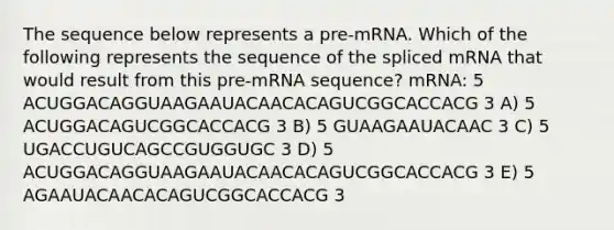 The sequence below represents a pre-mRNA. Which of the following represents the sequence of the spliced mRNA that would result from this pre-mRNA sequence? mRNA: 5 ACUGGACAGGUAAGAAUACAACACAGUCGGCACCACG 3 A) 5 ACUGGACAGUCGGCACCACG 3 B) 5 GUAAGAAUACAAC 3 C) 5 UGACCUGUCAGCCGUGGUGC 3 D) 5 ACUGGACAGGUAAGAAUACAACACAGUCGGCACCACG 3 E) 5 AGAAUACAACACAGUCGGCACCACG 3