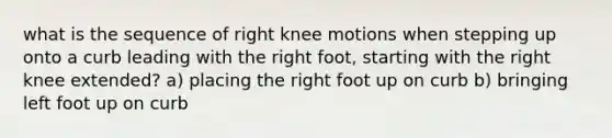 what is the sequence of right knee motions when stepping up onto a curb leading with the right foot, starting with the right knee extended? a) placing the right foot up on curb b) bringing left foot up on curb