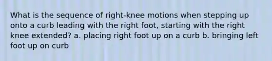 What is the sequence of right-knee motions when stepping up onto a curb leading with the right foot, starting with the right knee extended? a. placing right foot up on a curb b. bringing left foot up on curb