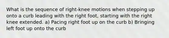 What is the sequence of right-knee motions when stepping up onto a curb leading with the right foot, starting with the right knee extended. a) Pacing right foot up on the curb b) Bringing left foot up onto the curb