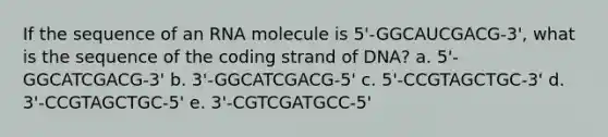 If the sequence of an RNA molecule is 5'-GGCAUCGACG-3', what is the sequence of the coding strand of DNA? a. 5'-GGCATCGACG-3' b. 3'-GGCATCGACG-5' c. 5'-CCGTAGCTGC-3' d. 3'-CCGTAGCTGC-5' e. 3'-CGTCGATGCC-5'